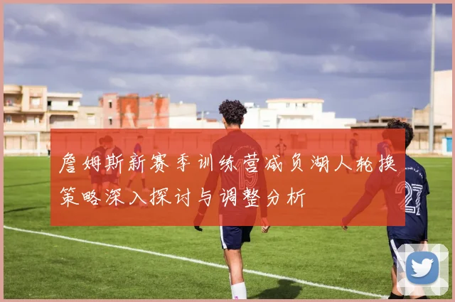 詹姆斯新赛季训练营减负湖人轮换策略深入探讨与调整分析