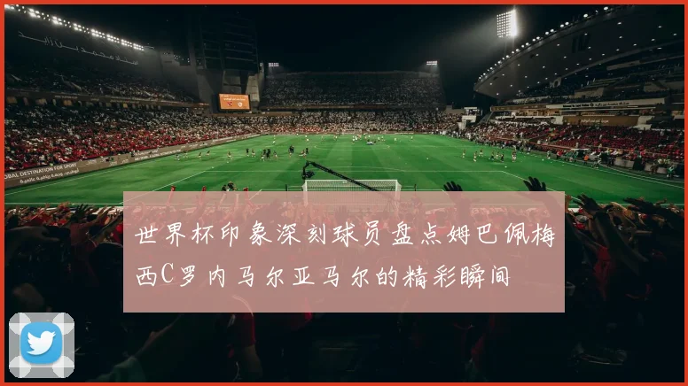 世界杯印象深刻球员盘点姆巴佩梅西C罗内马尔亚马尔的精彩瞬间