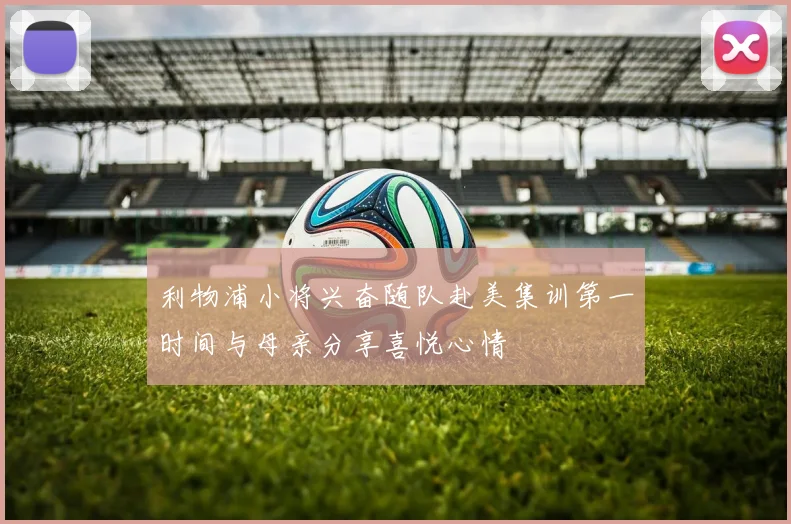 利物浦小将兴奋随队赴美集训第一时间与母亲分享喜悦心情